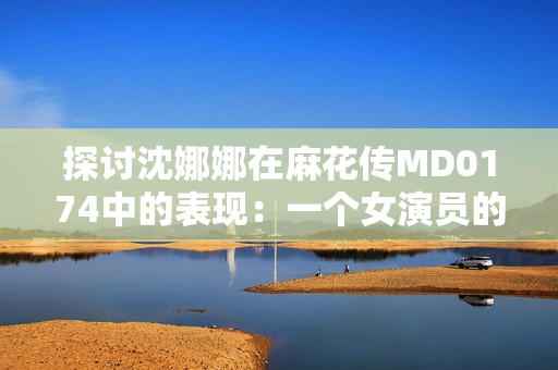 探討沈娜娜在麻花傳MD0174中的表現(xiàn)：一個(gè)女演員的成長(zhǎng)與挑戰(zhàn)