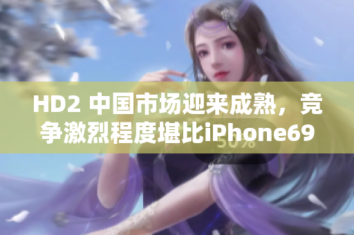 HD2 中國市場迎來成熟，競爭激烈程度堪比iPhone69