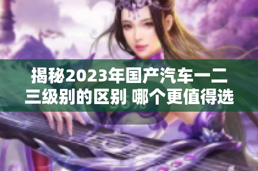 揭秘2023年國(guó)產(chǎn)汽車一二三級(jí)別的區(qū)別 哪個(gè)更值得選擇？