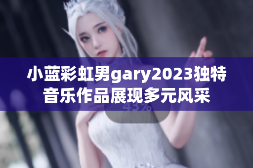 小藍(lán)彩虹男g(shù)ary2023獨(dú)特音樂(lè)作品展現(xiàn)多元風(fēng)采