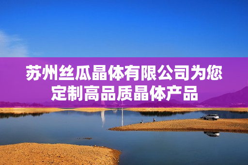 蘇州絲瓜晶體有限公司為您定制高品質(zhì)晶體產(chǎn)品