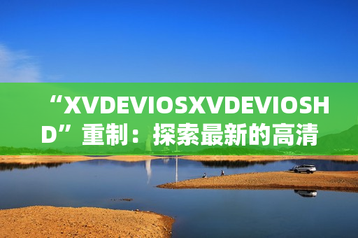 “XVDEVIOSXVDEVIOSHD”重制：探索最新的高清視頻平臺