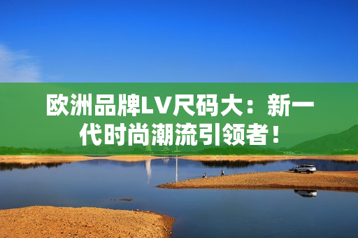 歐洲品牌LV尺碼大：新一代時(shí)尚潮流引領(lǐng)者！