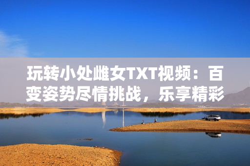 玩轉(zhuǎn)小處雌女TXT視頻：百變姿勢盡情挑戰(zhàn)，樂享精彩刺激！