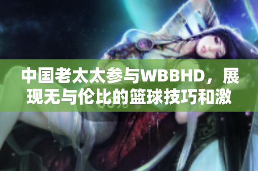 中國老太太參與WBBHD，展現(xiàn)無與倫比的籃球技巧和激情