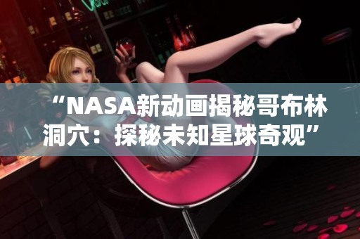 “NASA新動畫揭秘哥布林洞穴：探秘未知星球奇觀”