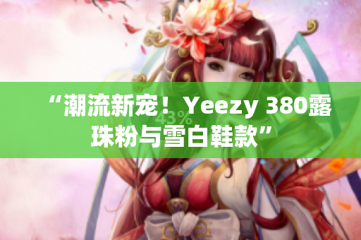 “潮流新寵！Yeezy 380露珠粉與雪白鞋款”