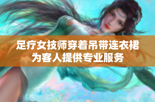 足療女技師穿著吊帶連衣裙為客人提供專業(yè)服務(wù)