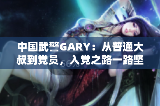 中國(guó)武警GARY：從普通大叔到黨員，入黨之路一路堅(jiān)守