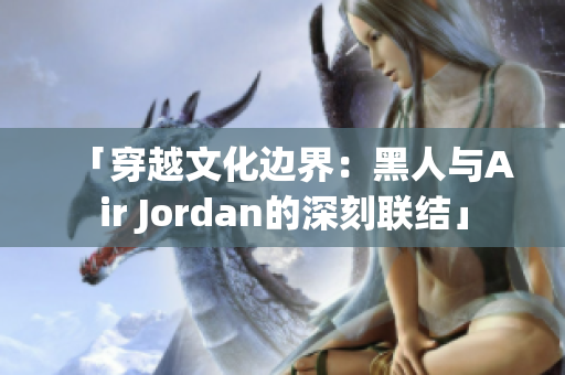 「穿越文化邊界：黑人與Air Jordan的深刻聯(lián)結(jié)」