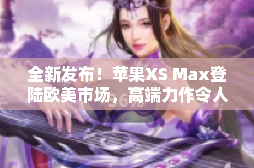 全新發(fā)布！蘋果XS Max登陸歐美市場，高端力作令人期待