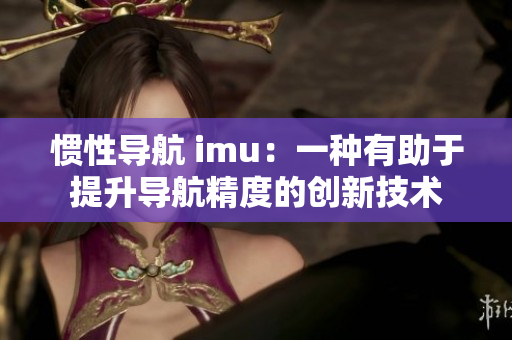 慣性導航 imu：一種有助于提升導航精度的創(chuàng)新技術