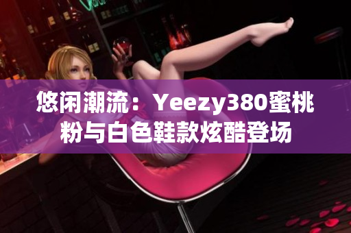 悠閑潮流：Yeezy380蜜桃粉與白色鞋款炫酷登場