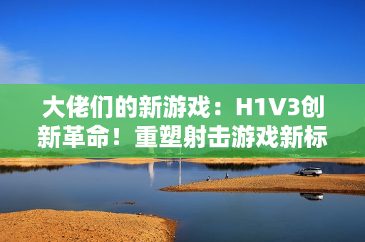 大佬們的新游戲：H1V3創(chuàng)新革命！重塑射擊游戲新標桿，全新玩法引領(lǐng)熱潮