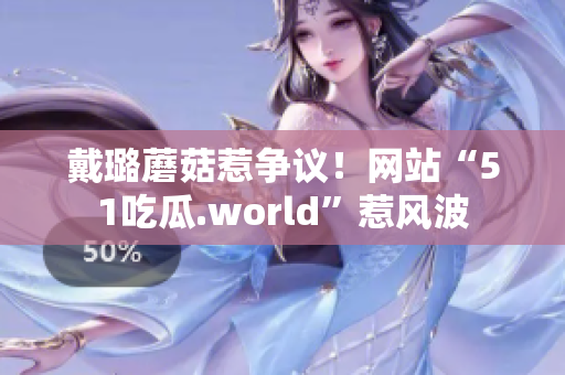 戴璐蘑菇惹爭議！網(wǎng)站“51吃瓜.world”惹風(fēng)波