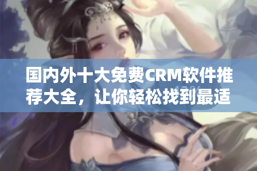 國內(nèi)外十大免費(fèi)CRM軟件推薦大全，讓你輕松找到最適合企業(yè)的CRM系統(tǒng)