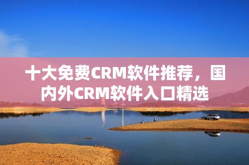 十大免費CRM軟件推薦，國內(nèi)外CRM軟件入口精選