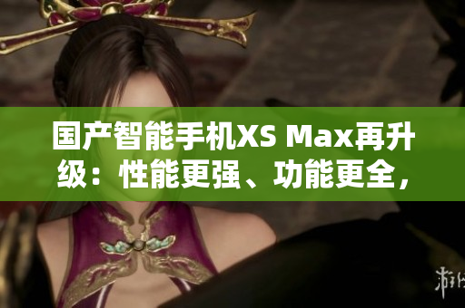 國產(chǎn)智能手機XS Max再升級：性能更強、功能更全，堪比進口機！