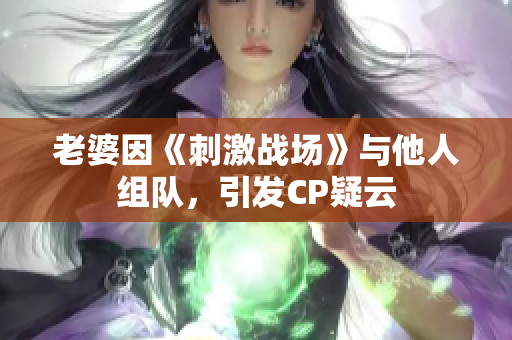 老婆因《刺激戰(zhàn)場(chǎng)》與他人組隊(duì)，引發(fā)CP疑云