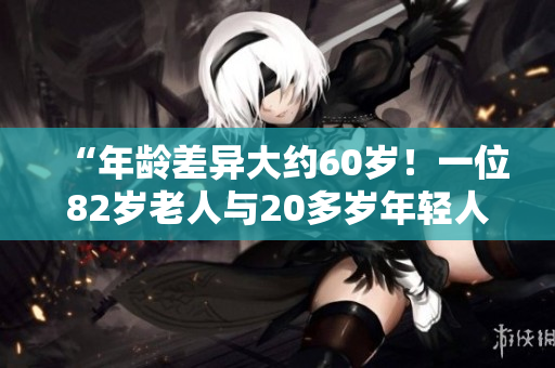 “年齡差異大約60歲！一位82歲老人與20多歲年輕人之間的不尋常關(guān)系”