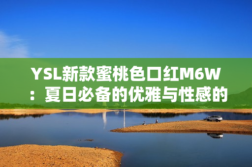 YSL新款蜜桃色口紅M6W：夏日必備的優(yōu)雅與性感的完美結(jié)合