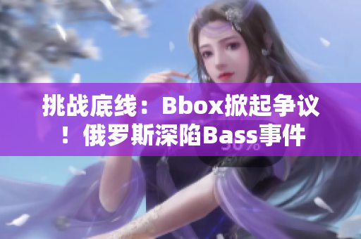 挑戰(zhàn)底線：Bbox掀起爭(zhēng)議！俄羅斯深陷Bass事件