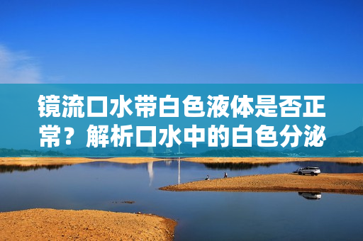 鏡流口水帶白色液體是否正常？解析口水中的白色分泌物