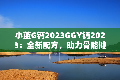 小藍(lán)G鈣2023GGY鈣2023：全新配方，助力骨骼健康