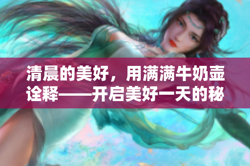 清晨的美好，用滿滿牛奶壺詮釋——開啟美好一天的秘訣