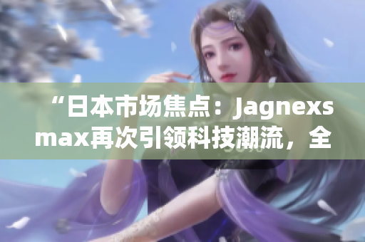 “日本市場焦點：Jagnexsmax再次引領(lǐng)科技潮流，全新產(chǎn)品即將登場！”