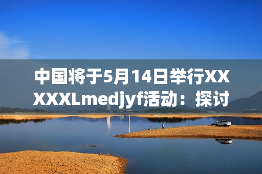 中國將于5月14日舉行XXXXXLmedjyf活動：探討未來發(fā)展方向