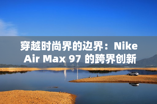 穿越時尚界的邊界：Nike Air Max 97 的跨界創(chuàng)新