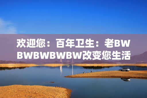 歡迎您：百年衛(wèi)生：老BWBWBWBWBW改變您生活的故事