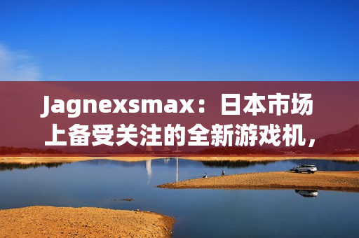 Jagnexsmax：日本市場上備受關注的全新游戲機，吸引著年輕玩家的熱情