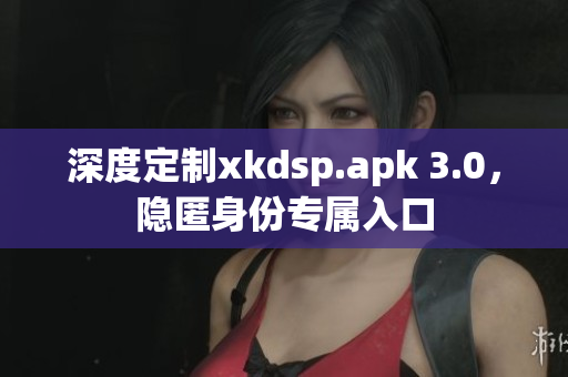 深度定制xkdsp.apk 3.0，隱匿身份專屬入口