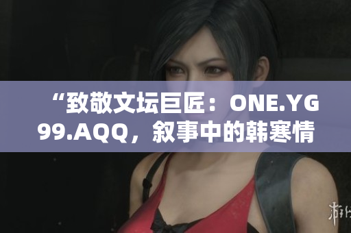 “致敬文壇巨匠：ONE.YG99.AQQ，敘事中的韓寒情懷”