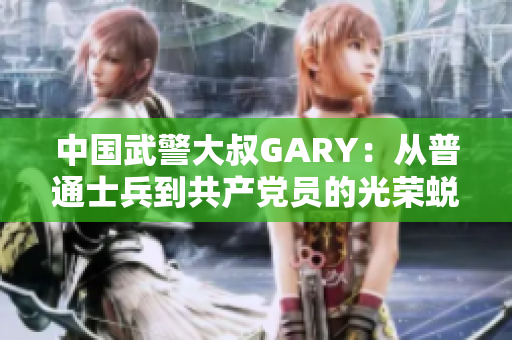 中國(guó)武警大叔GARY：從普通士兵到共產(chǎn)黨員的光榮蛻變