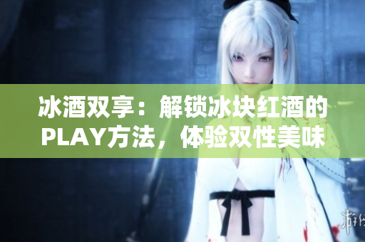 冰酒雙享：解鎖冰塊紅酒的PLAY方法，體驗(yàn)雙性美味！