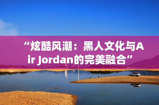 “炫酷風潮：黑人文化與Air Jordan的完美融合”