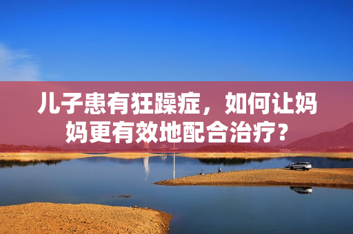 兒子患有狂躁癥，如何讓媽媽更有效地配合治療？