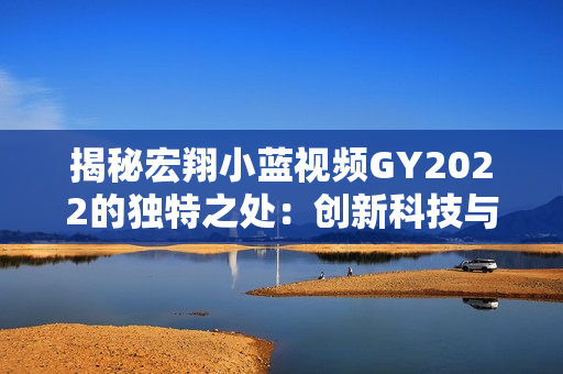 揭秘宏翔小藍視頻GY2022的獨特之處：創(chuàng)新科技與用戶體驗的完美融合