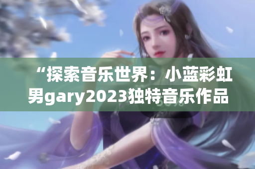 “探索音樂世界：小藍(lán)彩虹男g(shù)ary2023獨特音樂作品引發(fā)熱議”