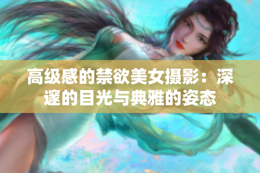 高級感的禁欲美女攝影：深邃的目光與典雅的姿態(tài)