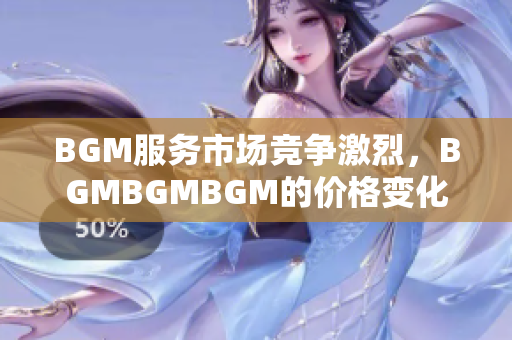 BGM服務(wù)市場競爭激烈，BGMBGMBGM的價(jià)格變化不斷，如何抉擇？