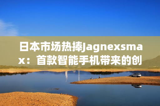 日本市場熱捧Jagnexsmax：首款智能手機(jī)帶來的創(chuàng)新與體驗