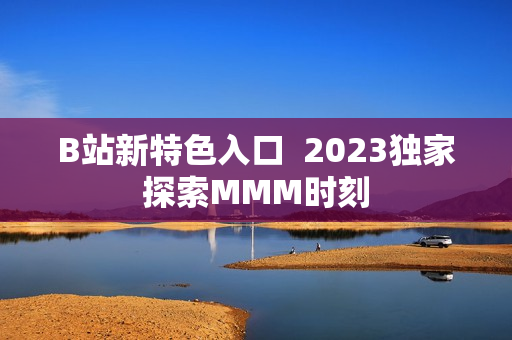 B站新特色入口  2023獨(dú)家探索MMM時(shí)刻