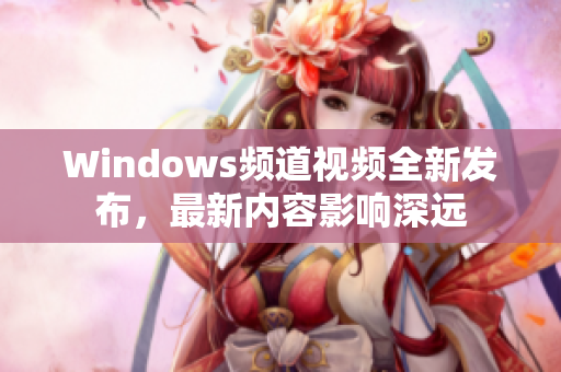 Windows頻道視頻全新發(fā)布，最新內(nèi)容影響深遠(yuǎn)