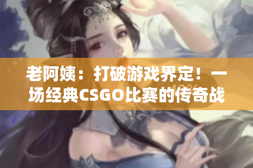 老阿姨：打破游戲界定！一場經(jīng)典CSGO比賽的傳奇戰(zhàn)役