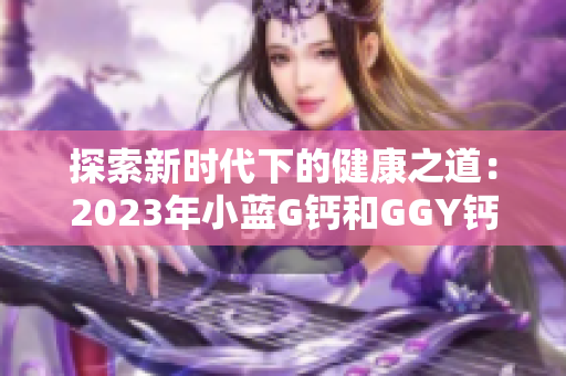 探索新時(shí)代下的健康之道：2023年小藍(lán)G鈣和GGY鈣的全面解讀