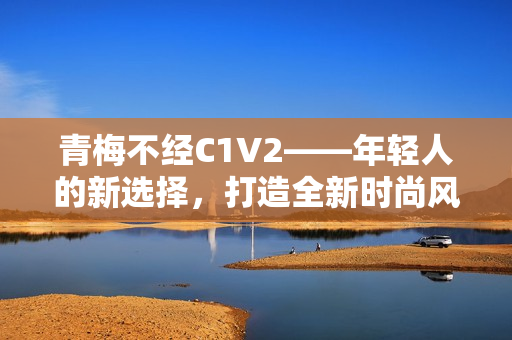 青梅不經C1V2——年輕人的新選擇，打造全新時尚風向